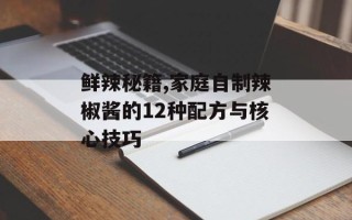 鲜辣秘籍,家庭自制辣椒酱的12种配方与核心技巧
