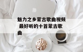 魅力之乡蒙古歌曲视频 最好听的十首蒙古歌曲