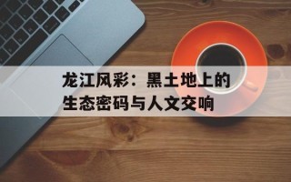 龙江风彩：黑土地上的生态密码与人文交响