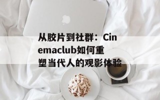 从胶片到社群：Cinemaclub如何重塑当代人的观影体验