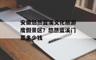 安徽悠然蓝溪文化旅游度假景区？悠然蓝溪门票多少钱