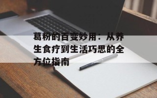 葛粉的百变妙用：从养生食疗到生活巧思的全方位指南