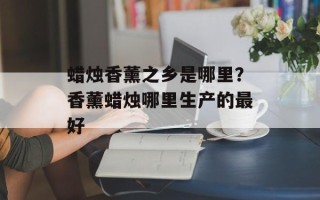 蜡烛香薰之乡是哪里？香薰蜡烛哪里生产的最好