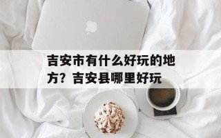 吉安市有什么好玩的地方？吉安县哪里好玩