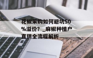 花椒采购如何避坑50%溢价？_麻椒种植户直供全流程解析