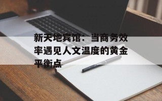 新天地宾馆：当商务效率遇见人文温度的黄金平衡点