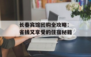 长春宾馆团购全攻略：省钱又享受的住宿秘籍