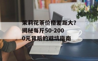 茉莉花茶价格差距大？揭秘每斤50-2000元背后的避坑指南