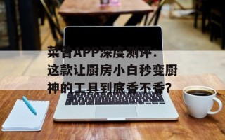 菜普APP深度测评：这款让厨房小白秒变厨神的工具到底香不香？