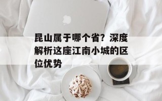 昆山属于哪个省？深度解析这座江南小城的区位优势