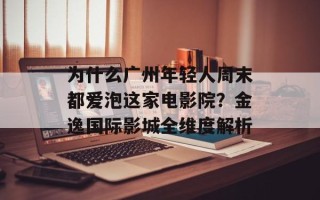 为什么广州年轻人周末都爱泡这家电影院？金逸国际影城全维度解析