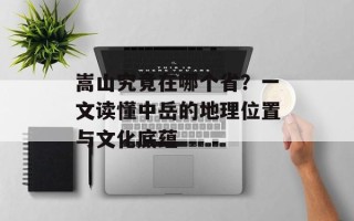嵩山究竟在哪个省？一文读懂中岳的地理位置与文化底蕴