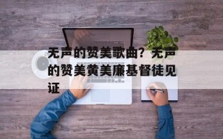 无声的赞美歌曲？无声的赞美黄美廉基督徒见证