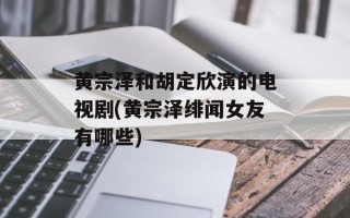 黄宗泽和胡定欣演的电视剧(黄宗泽绯闻女友有哪些)
