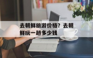 去朝鲜旅游价格？去朝鲜玩一趟多少钱