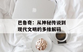 巴鲁奇：从神秘传说到现代文明的多维解码