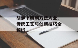 胡萝卜腌制方法大全,传统工艺与创新技巧全解析
