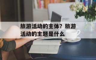 旅游活动的主体？旅游活动的主题是什么