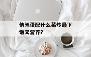 鹌鹑蛋配什么菜炒最下饭又营养？