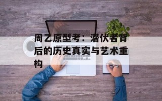 周乙原型考：潜伏者背后的历史真实与艺术重构