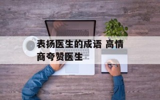 表扬医生的成语 高情商夸赞医生
