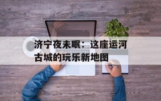 济宁夜未眠：这座运河古城的玩乐新地图