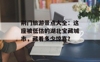 荆门旅游景点大全：这座被低估的湖北宝藏城市，藏着多少惊喜？