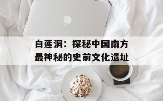 白莲洞：探秘中国南方最神秘的史前文化遗址
