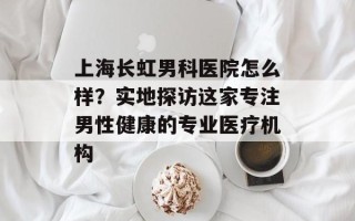 上海长虹男科医院怎么样？实地探访这家专注男性健康的专业医疗机构