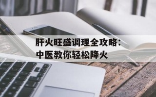 肝火旺盛调理全攻略：中医教你轻松降火