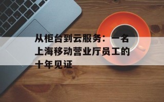 从柜台到云服务：一名上海移动营业厅员工的十年见证