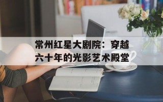 常州红星大剧院：穿越六十年的光影艺术殿堂