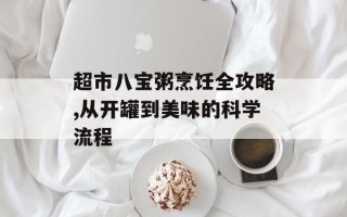 超市八宝粥烹饪全攻略,从开罐到美味的科学流程