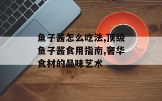 鱼子酱怎么吃法,顶级鱼子酱食用指南,奢华食材的品味艺术