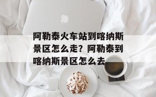 阿勒泰火车站到喀纳斯景区怎么走？阿勒泰到喀纳斯景区怎么去