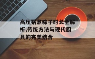 高压锅煮粽子时长全解析,传统方法与现代厨具的完美结合