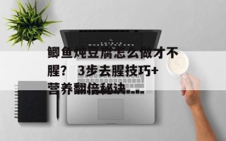 鲫鱼炖豆腐怎么做才不腥？ 3步去腥技巧+营养翻倍秘诀