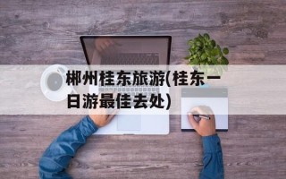 郴州桂东旅游(桂东一日游最佳去处)