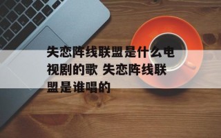 失恋阵线联盟是什么电视剧的歌 失恋阵线联盟是谁唱的