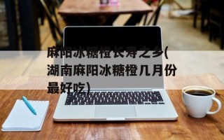 麻阳冰糖橙长寿之乡(湖南麻阳冰糖橙几月份最好吃)