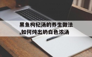 黑鱼枸杞汤的养生做法,如何炖出奶白色浓汤