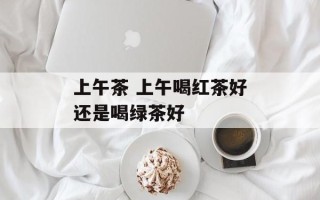 上午茶 上午喝红茶好还是喝绿茶好