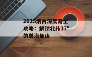 2025烟台深度游全攻略：解锁北纬37°的碧海仙山