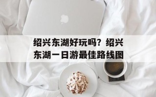 绍兴东湖好玩吗？绍兴东湖一日游最佳路线图