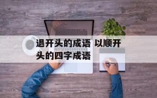 退开头的成语 以顺开头的四字成语
