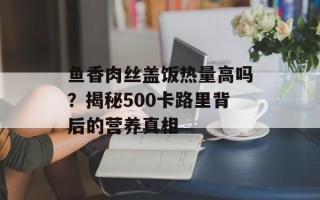 鱼香肉丝盖饭热量高吗？揭秘500卡路里背后的营养真相