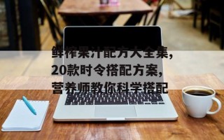 鲜榨果汁配方大全集,20款时令搭配方案,营养师教你科学搭配