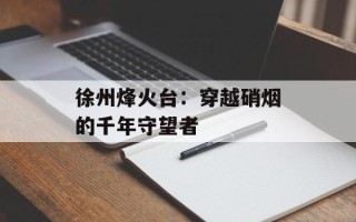 徐州烽火台：穿越硝烟的千年守望者