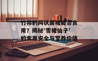 竹荪的网状菌裙能否食用？揭秘'雪裙仙子'的食用安全与营养价值