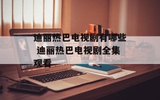 迪丽热巴电视剧有哪些 迪丽热巴电视剧全集观看